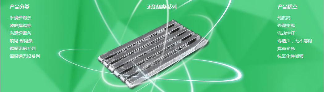 普通錫條、環(huán)保錫條、有鉛焊錫條、無(wú)鉛焊錫條、電解錫條、高溫錫條、低溫錫條、無(wú)鉛低溫錫條、*焊錫條、低渣純錫條、焊鋁錫